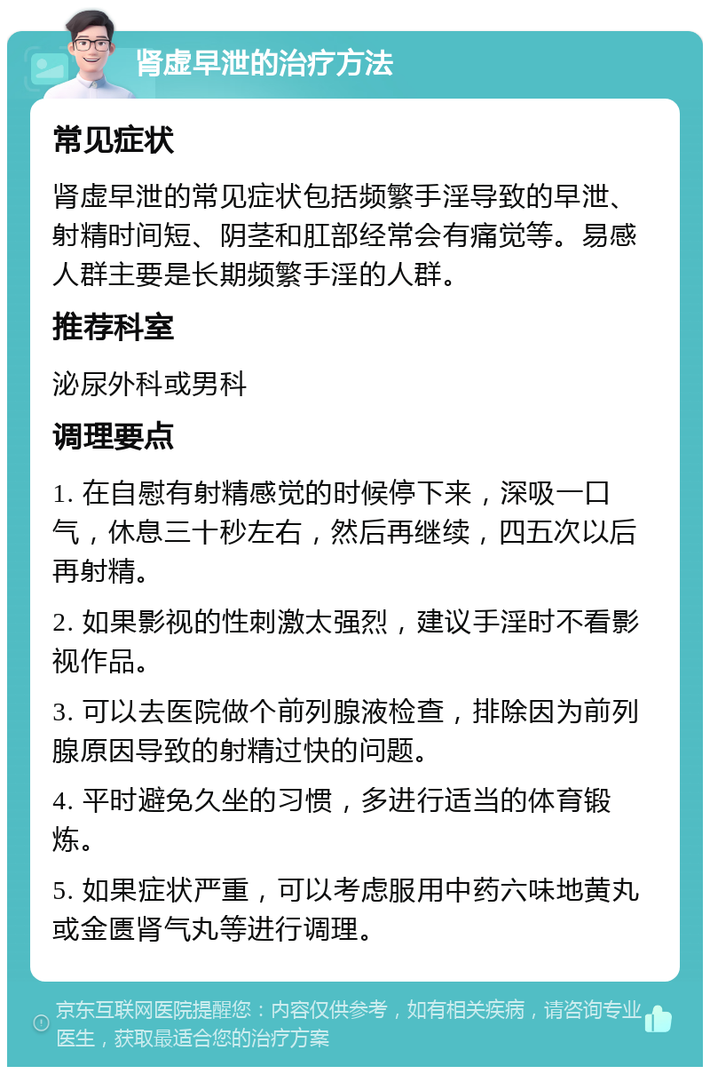 肾虚早泄的治疗方法 常见症状 肾虚早泄的常见症状包括频繁手淫导致的早泄、射精时间短、阴茎和肛部经常会有痛觉等。易感人群主要是长期频繁手淫的人群。 推荐科室 泌尿外科或男科 调理要点 1. 在自慰有射精感觉的时候停下来，深吸一口气，休息三十秒左右，然后再继续，四五次以后再射精。 2. 如果影视的性刺激太强烈，建议手淫时不看影视作品。 3. 可以去医院做个前列腺液检查，排除因为前列腺原因导致的射精过快的问题。 4. 平时避免久坐的习惯，多进行适当的体育锻炼。 5. 如果症状严重，可以考虑服用中药六味地黄丸或金匮肾气丸等进行调理。