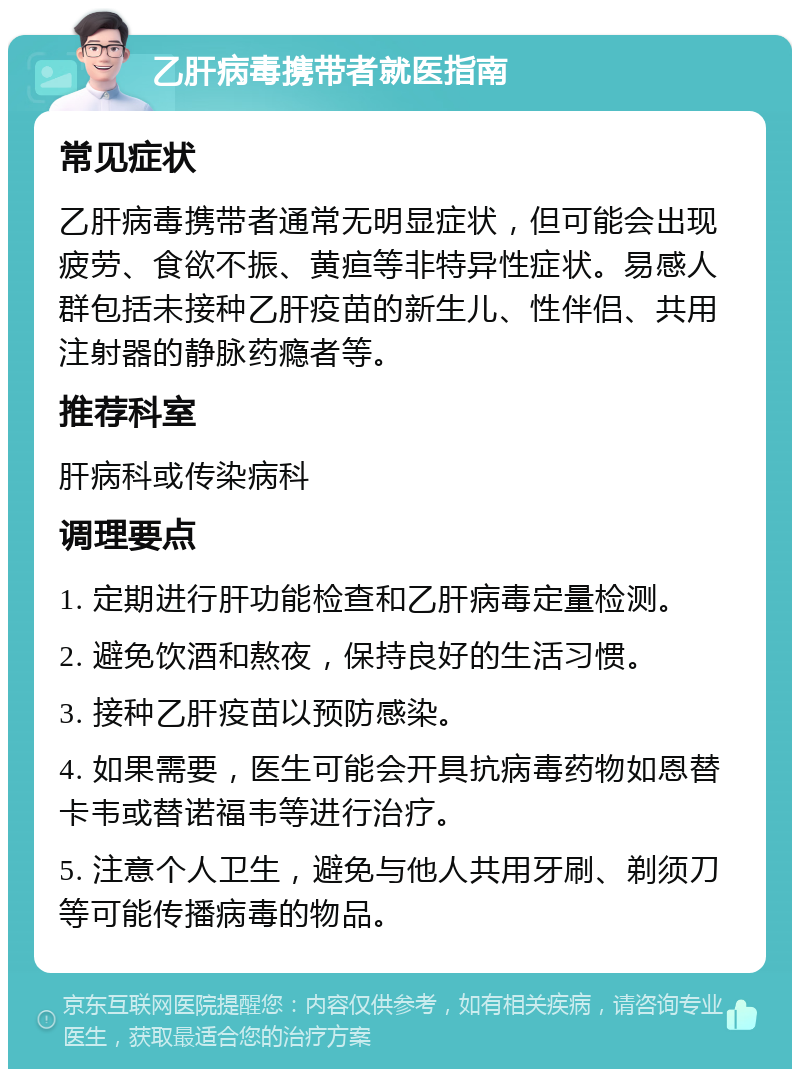 乙肝病毒携带者就医指南 常见症状 乙肝病毒携带者通常无明显症状，但可能会出现疲劳、食欲不振、黄疸等非特异性症状。易感人群包括未接种乙肝疫苗的新生儿、性伴侣、共用注射器的静脉药瘾者等。 推荐科室 肝病科或传染病科 调理要点 1. 定期进行肝功能检查和乙肝病毒定量检测。 2. 避免饮酒和熬夜，保持良好的生活习惯。 3. 接种乙肝疫苗以预防感染。 4. 如果需要，医生可能会开具抗病毒药物如恩替卡韦或替诺福韦等进行治疗。 5. 注意个人卫生，避免与他人共用牙刷、剃须刀等可能传播病毒的物品。