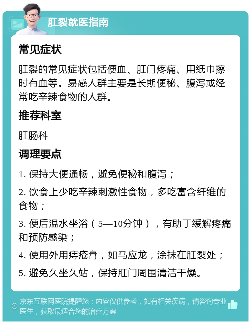 肛裂就医指南 常见症状 肛裂的常见症状包括便血、肛门疼痛、用纸巾擦时有血等。易感人群主要是长期便秘、腹泻或经常吃辛辣食物的人群。 推荐科室 肛肠科 调理要点 1. 保持大便通畅，避免便秘和腹泻； 2. 饮食上少吃辛辣刺激性食物，多吃富含纤维的食物； 3. 便后温水坐浴（5—10分钟），有助于缓解疼痛和预防感染； 4. 使用外用痔疮膏，如马应龙，涂抹在肛裂处； 5. 避免久坐久站，保持肛门周围清洁干燥。