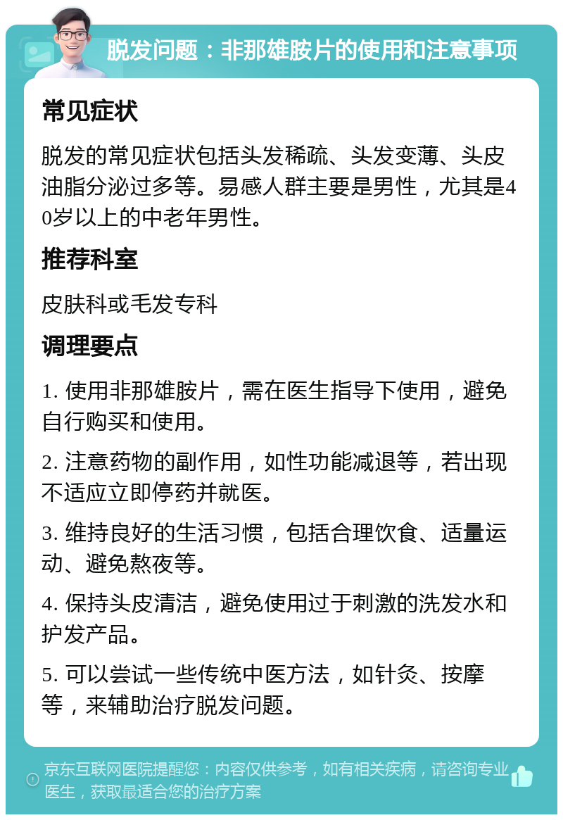 脱发问题：非那雄胺片的使用和注意事项 常见症状 脱发的常见症状包括头发稀疏、头发变薄、头皮油脂分泌过多等。易感人群主要是男性，尤其是40岁以上的中老年男性。 推荐科室 皮肤科或毛发专科 调理要点 1. 使用非那雄胺片，需在医生指导下使用，避免自行购买和使用。 2. 注意药物的副作用，如性功能减退等，若出现不适应立即停药并就医。 3. 维持良好的生活习惯，包括合理饮食、适量运动、避免熬夜等。 4. 保持头皮清洁，避免使用过于刺激的洗发水和护发产品。 5. 可以尝试一些传统中医方法，如针灸、按摩等，来辅助治疗脱发问题。