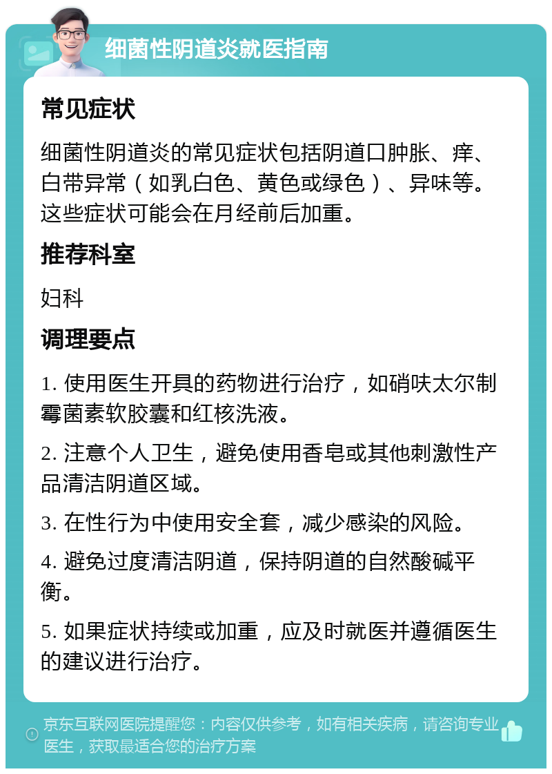 细菌性阴道炎就医指南 常见症状 细菌性阴道炎的常见症状包括阴道口肿胀、痒、白带异常（如乳白色、黄色或绿色）、异味等。这些症状可能会在月经前后加重。 推荐科室 妇科 调理要点 1. 使用医生开具的药物进行治疗，如硝呋太尔制霉菌素软胶囊和红核洗液。 2. 注意个人卫生，避免使用香皂或其他刺激性产品清洁阴道区域。 3. 在性行为中使用安全套，减少感染的风险。 4. 避免过度清洁阴道，保持阴道的自然酸碱平衡。 5. 如果症状持续或加重，应及时就医并遵循医生的建议进行治疗。