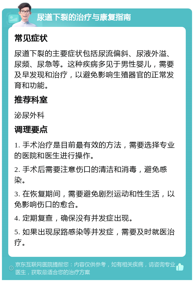 尿道下裂的治疗与康复指南 常见症状 尿道下裂的主要症状包括尿流偏斜、尿液外溢、尿频、尿急等。这种疾病多见于男性婴儿，需要及早发现和治疗，以避免影响生殖器官的正常发育和功能。 推荐科室 泌尿外科 调理要点 1. 手术治疗是目前最有效的方法，需要选择专业的医院和医生进行操作。 2. 手术后需要注意伤口的清洁和消毒，避免感染。 3. 在恢复期间，需要避免剧烈运动和性生活，以免影响伤口的愈合。 4. 定期复查，确保没有并发症出现。 5. 如果出现尿路感染等并发症，需要及时就医治疗。