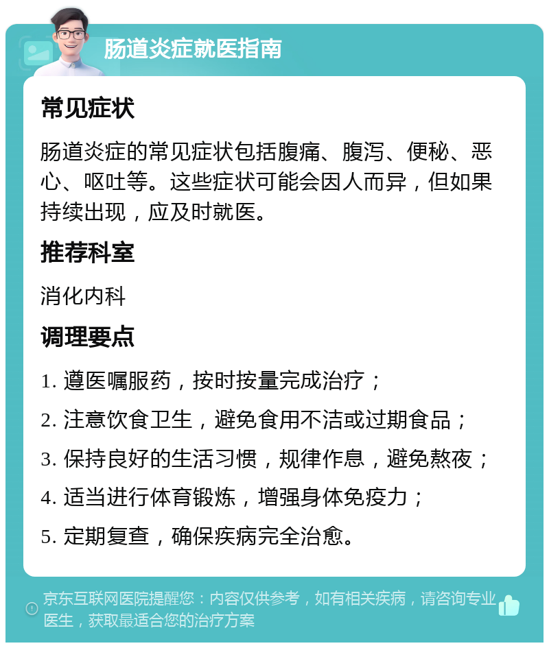 肠道炎症就医指南 常见症状 肠道炎症的常见症状包括腹痛、腹泻、便秘、恶心、呕吐等。这些症状可能会因人而异，但如果持续出现，应及时就医。 推荐科室 消化内科 调理要点 1. 遵医嘱服药，按时按量完成治疗； 2. 注意饮食卫生，避免食用不洁或过期食品； 3. 保持良好的生活习惯，规律作息，避免熬夜； 4. 适当进行体育锻炼，增强身体免疫力； 5. 定期复查，确保疾病完全治愈。