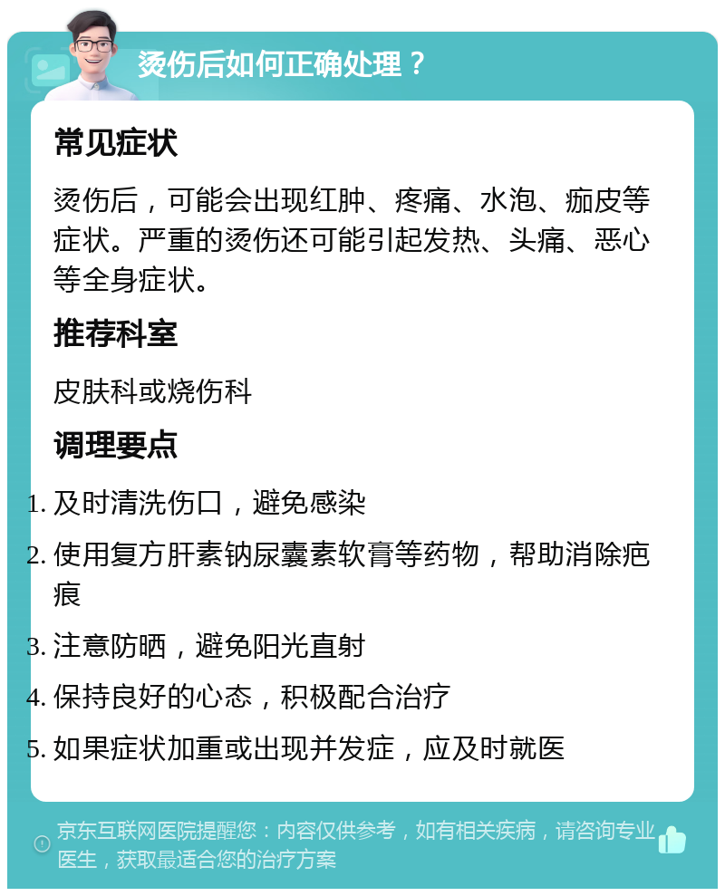 烫伤后如何正确处理？ 常见症状 烫伤后，可能会出现红肿、疼痛、水泡、痂皮等症状。严重的烫伤还可能引起发热、头痛、恶心等全身症状。 推荐科室 皮肤科或烧伤科 调理要点 及时清洗伤口，避免感染 使用复方肝素钠尿囊素软膏等药物，帮助消除疤痕 注意防晒，避免阳光直射 保持良好的心态，积极配合治疗 如果症状加重或出现并发症，应及时就医