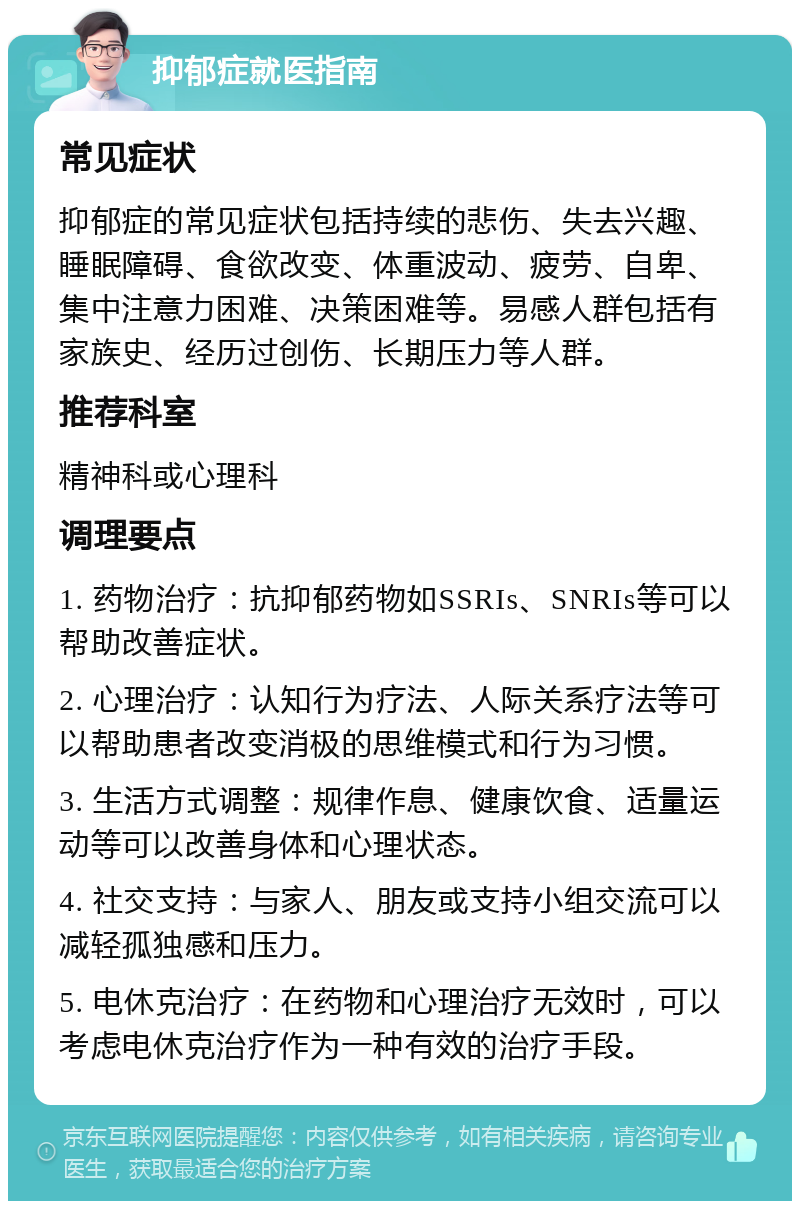 抑郁症就医指南 常见症状 抑郁症的常见症状包括持续的悲伤、失去兴趣、睡眠障碍、食欲改变、体重波动、疲劳、自卑、集中注意力困难、决策困难等。易感人群包括有家族史、经历过创伤、长期压力等人群。 推荐科室 精神科或心理科 调理要点 1. 药物治疗：抗抑郁药物如SSRIs、SNRIs等可以帮助改善症状。 2. 心理治疗：认知行为疗法、人际关系疗法等可以帮助患者改变消极的思维模式和行为习惯。 3. 生活方式调整：规律作息、健康饮食、适量运动等可以改善身体和心理状态。 4. 社交支持：与家人、朋友或支持小组交流可以减轻孤独感和压力。 5. 电休克治疗：在药物和心理治疗无效时，可以考虑电休克治疗作为一种有效的治疗手段。