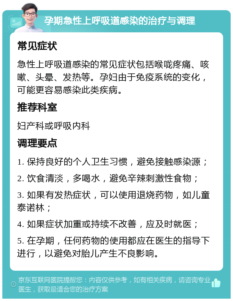 孕期急性上呼吸道感染的治疗与调理 常见症状 急性上呼吸道感染的常见症状包括喉咙疼痛、咳嗽、头晕、发热等。孕妇由于免疫系统的变化，可能更容易感染此类疾病。 推荐科室 妇产科或呼吸内科 调理要点 1. 保持良好的个人卫生习惯，避免接触感染源； 2. 饮食清淡，多喝水，避免辛辣刺激性食物； 3. 如果有发热症状，可以使用退烧药物，如儿童泰诺林； 4. 如果症状加重或持续不改善，应及时就医； 5. 在孕期，任何药物的使用都应在医生的指导下进行，以避免对胎儿产生不良影响。