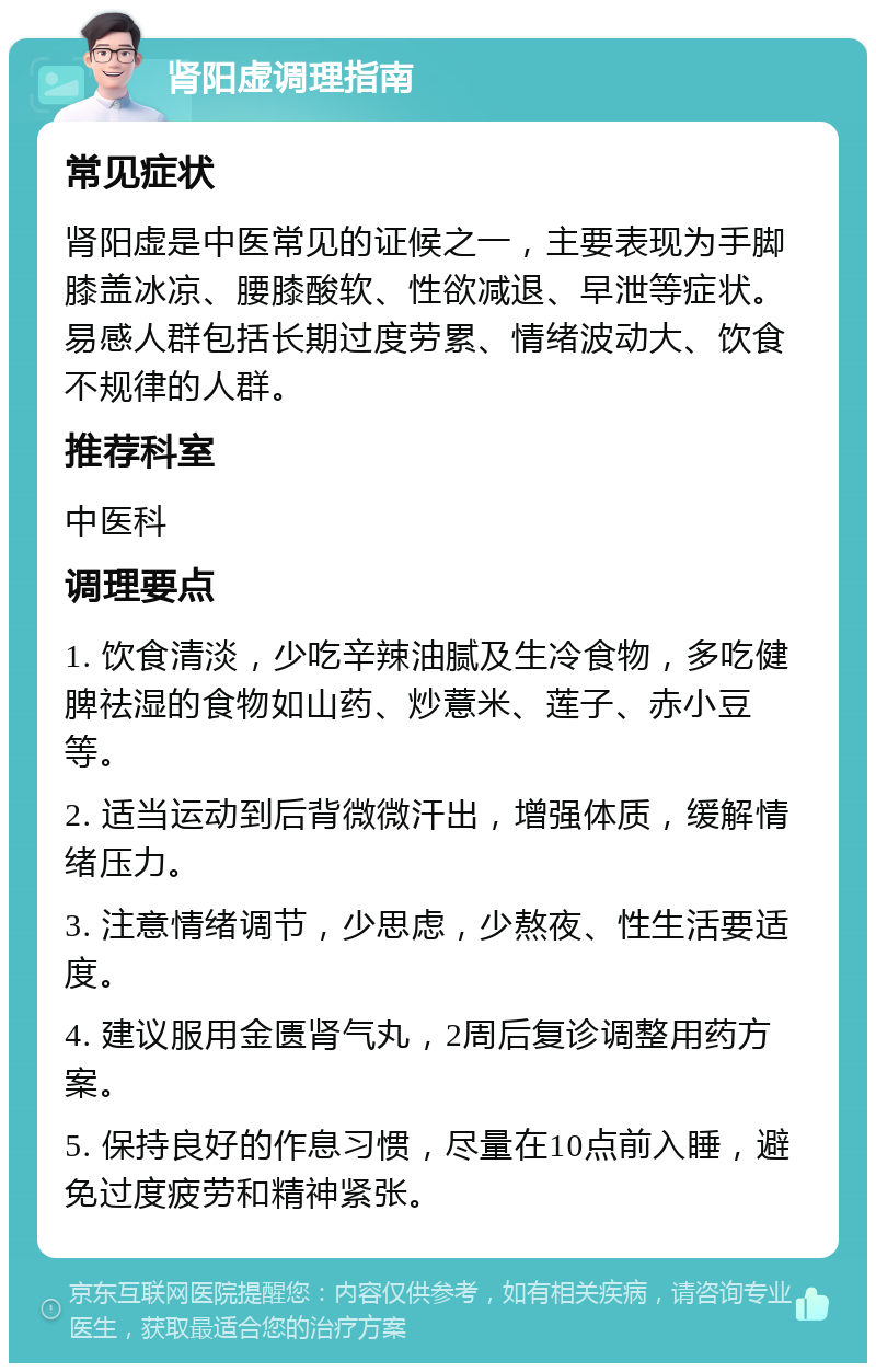 肾阳虚调理指南 常见症状 肾阳虚是中医常见的证候之一，主要表现为手脚膝盖冰凉、腰膝酸软、性欲减退、早泄等症状。易感人群包括长期过度劳累、情绪波动大、饮食不规律的人群。 推荐科室 中医科 调理要点 1. 饮食清淡，少吃辛辣油腻及生冷食物，多吃健脾祛湿的食物如山药、炒薏米、莲子、赤小豆等。 2. 适当运动到后背微微汗出，增强体质，缓解情绪压力。 3. 注意情绪调节，少思虑，少熬夜、性生活要适度。 4. 建议服用金匮肾气丸，2周后复诊调整用药方案。 5. 保持良好的作息习惯，尽量在10点前入睡，避免过度疲劳和精神紧张。