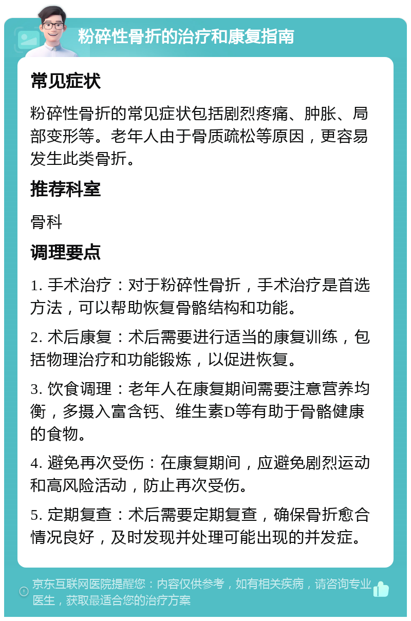 粉碎性骨折的治疗和康复指南 常见症状 粉碎性骨折的常见症状包括剧烈疼痛、肿胀、局部变形等。老年人由于骨质疏松等原因，更容易发生此类骨折。 推荐科室 骨科 调理要点 1. 手术治疗：对于粉碎性骨折，手术治疗是首选方法，可以帮助恢复骨骼结构和功能。 2. 术后康复：术后需要进行适当的康复训练，包括物理治疗和功能锻炼，以促进恢复。 3. 饮食调理：老年人在康复期间需要注意营养均衡，多摄入富含钙、维生素D等有助于骨骼健康的食物。 4. 避免再次受伤：在康复期间，应避免剧烈运动和高风险活动，防止再次受伤。 5. 定期复查：术后需要定期复查，确保骨折愈合情况良好，及时发现并处理可能出现的并发症。