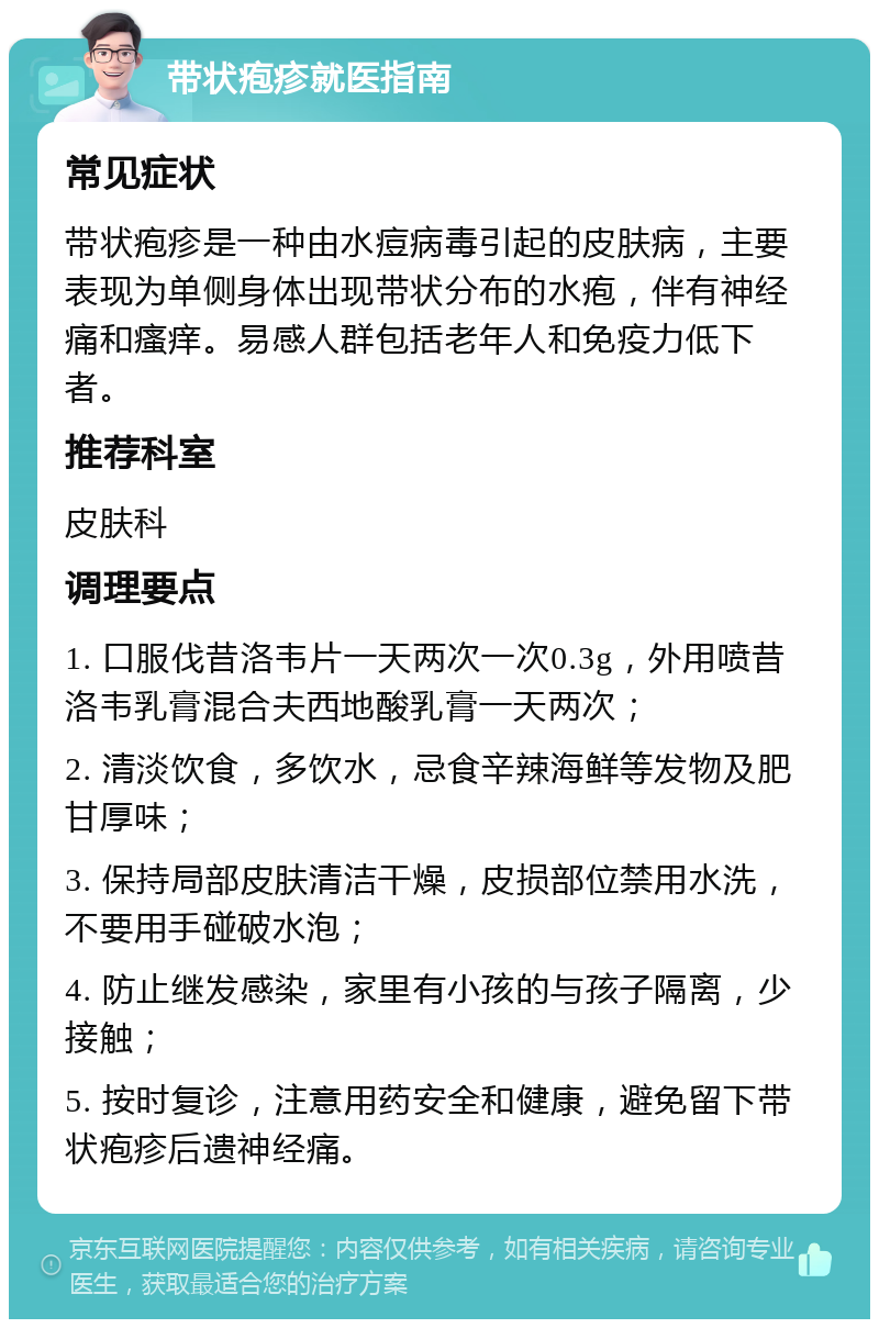 带状疱疹就医指南 常见症状 带状疱疹是一种由水痘病毒引起的皮肤病，主要表现为单侧身体出现带状分布的水疱，伴有神经痛和瘙痒。易感人群包括老年人和免疫力低下者。 推荐科室 皮肤科 调理要点 1. 口服伐昔洛韦片一天两次一次0.3g，外用喷昔洛韦乳膏混合夫西地酸乳膏一天两次； 2. 清淡饮食，多饮水，忌食辛辣海鲜等发物及肥甘厚味； 3. 保持局部皮肤清洁干燥，皮损部位禁用水洗，不要用手碰破水泡； 4. 防止继发感染，家里有小孩的与孩子隔离，少接触； 5. 按时复诊，注意用药安全和健康，避免留下带状疱疹后遗神经痛。