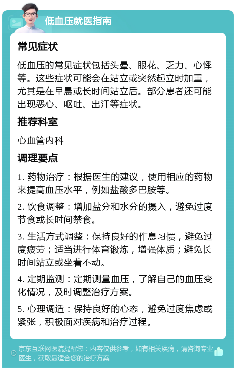 低血压就医指南 常见症状 低血压的常见症状包括头晕、眼花、乏力、心悸等。这些症状可能会在站立或突然起立时加重，尤其是在早晨或长时间站立后。部分患者还可能出现恶心、呕吐、出汗等症状。 推荐科室 心血管内科 调理要点 1. 药物治疗：根据医生的建议，使用相应的药物来提高血压水平，例如盐酸多巴胺等。 2. 饮食调整：增加盐分和水分的摄入，避免过度节食或长时间禁食。 3. 生活方式调整：保持良好的作息习惯，避免过度疲劳；适当进行体育锻炼，增强体质；避免长时间站立或坐着不动。 4. 定期监测：定期测量血压，了解自己的血压变化情况，及时调整治疗方案。 5. 心理调适：保持良好的心态，避免过度焦虑或紧张，积极面对疾病和治疗过程。