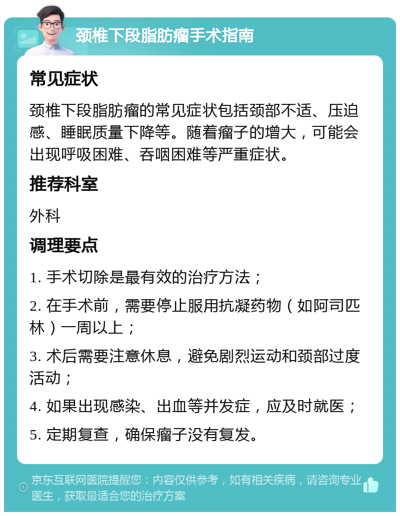 颈椎下段脂肪瘤手术指南 常见症状 颈椎下段脂肪瘤的常见症状包括颈部不适、压迫感、睡眠质量下降等。随着瘤子的增大，可能会出现呼吸困难、吞咽困难等严重症状。 推荐科室 外科 调理要点 1. 手术切除是最有效的治疗方法； 2. 在手术前，需要停止服用抗凝药物（如阿司匹林）一周以上； 3. 术后需要注意休息，避免剧烈运动和颈部过度活动； 4. 如果出现感染、出血等并发症，应及时就医； 5. 定期复查，确保瘤子没有复发。