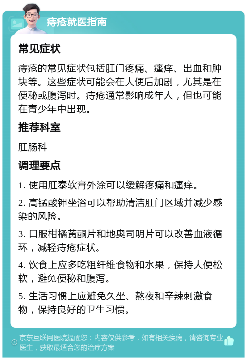 痔疮就医指南 常见症状 痔疮的常见症状包括肛门疼痛、瘙痒、出血和肿块等。这些症状可能会在大便后加剧，尤其是在便秘或腹泻时。痔疮通常影响成年人，但也可能在青少年中出现。 推荐科室 肛肠科 调理要点 1. 使用肛泰软膏外涂可以缓解疼痛和瘙痒。 2. 高锰酸钾坐浴可以帮助清洁肛门区域并减少感染的风险。 3. 口服柑橘黄酮片和地奥司明片可以改善血液循环，减轻痔疮症状。 4. 饮食上应多吃粗纤维食物和水果，保持大便松软，避免便秘和腹泻。 5. 生活习惯上应避免久坐、熬夜和辛辣刺激食物，保持良好的卫生习惯。