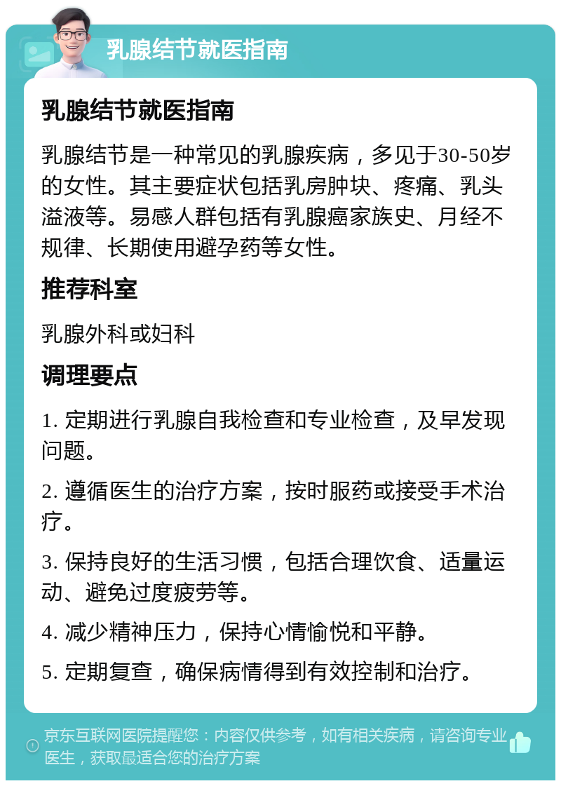 乳腺结节就医指南 乳腺结节就医指南 乳腺结节是一种常见的乳腺疾病，多见于30-50岁的女性。其主要症状包括乳房肿块、疼痛、乳头溢液等。易感人群包括有乳腺癌家族史、月经不规律、长期使用避孕药等女性。 推荐科室 乳腺外科或妇科 调理要点 1. 定期进行乳腺自我检查和专业检查，及早发现问题。 2. 遵循医生的治疗方案，按时服药或接受手术治疗。 3. 保持良好的生活习惯，包括合理饮食、适量运动、避免过度疲劳等。 4. 减少精神压力，保持心情愉悦和平静。 5. 定期复查，确保病情得到有效控制和治疗。