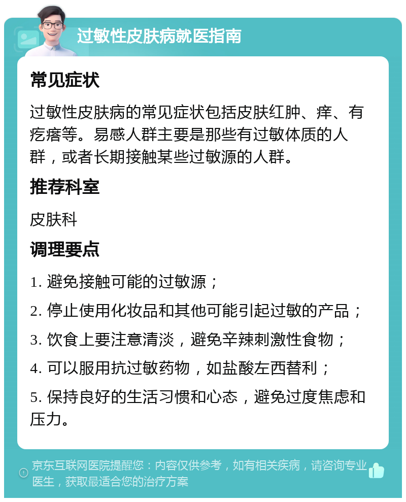 过敏性皮肤病就医指南 常见症状 过敏性皮肤病的常见症状包括皮肤红肿、痒、有疙瘩等。易感人群主要是那些有过敏体质的人群，或者长期接触某些过敏源的人群。 推荐科室 皮肤科 调理要点 1. 避免接触可能的过敏源； 2. 停止使用化妆品和其他可能引起过敏的产品； 3. 饮食上要注意清淡，避免辛辣刺激性食物； 4. 可以服用抗过敏药物，如盐酸左西替利； 5. 保持良好的生活习惯和心态，避免过度焦虑和压力。