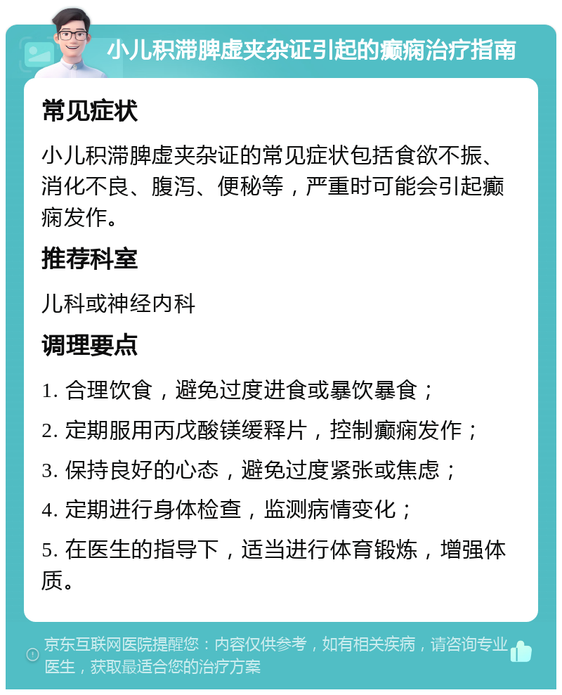 小儿积滞脾虚夹杂证引起的癫痫治疗指南 常见症状 小儿积滞脾虚夹杂证的常见症状包括食欲不振、消化不良、腹泻、便秘等，严重时可能会引起癫痫发作。 推荐科室 儿科或神经内科 调理要点 1. 合理饮食，避免过度进食或暴饮暴食； 2. 定期服用丙戊酸镁缓释片，控制癫痫发作； 3. 保持良好的心态，避免过度紧张或焦虑； 4. 定期进行身体检查，监测病情变化； 5. 在医生的指导下，适当进行体育锻炼，增强体质。