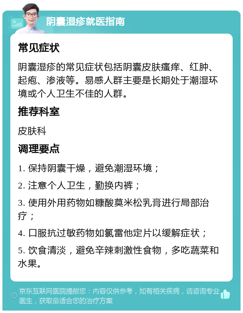 阴囊湿疹就医指南 常见症状 阴囊湿疹的常见症状包括阴囊皮肤瘙痒、红肿、起疱、渗液等。易感人群主要是长期处于潮湿环境或个人卫生不佳的人群。 推荐科室 皮肤科 调理要点 1. 保持阴囊干燥，避免潮湿环境； 2. 注意个人卫生，勤换内裤； 3. 使用外用药物如糠酸莫米松乳膏进行局部治疗； 4. 口服抗过敏药物如氯雷他定片以缓解症状； 5. 饮食清淡，避免辛辣刺激性食物，多吃蔬菜和水果。