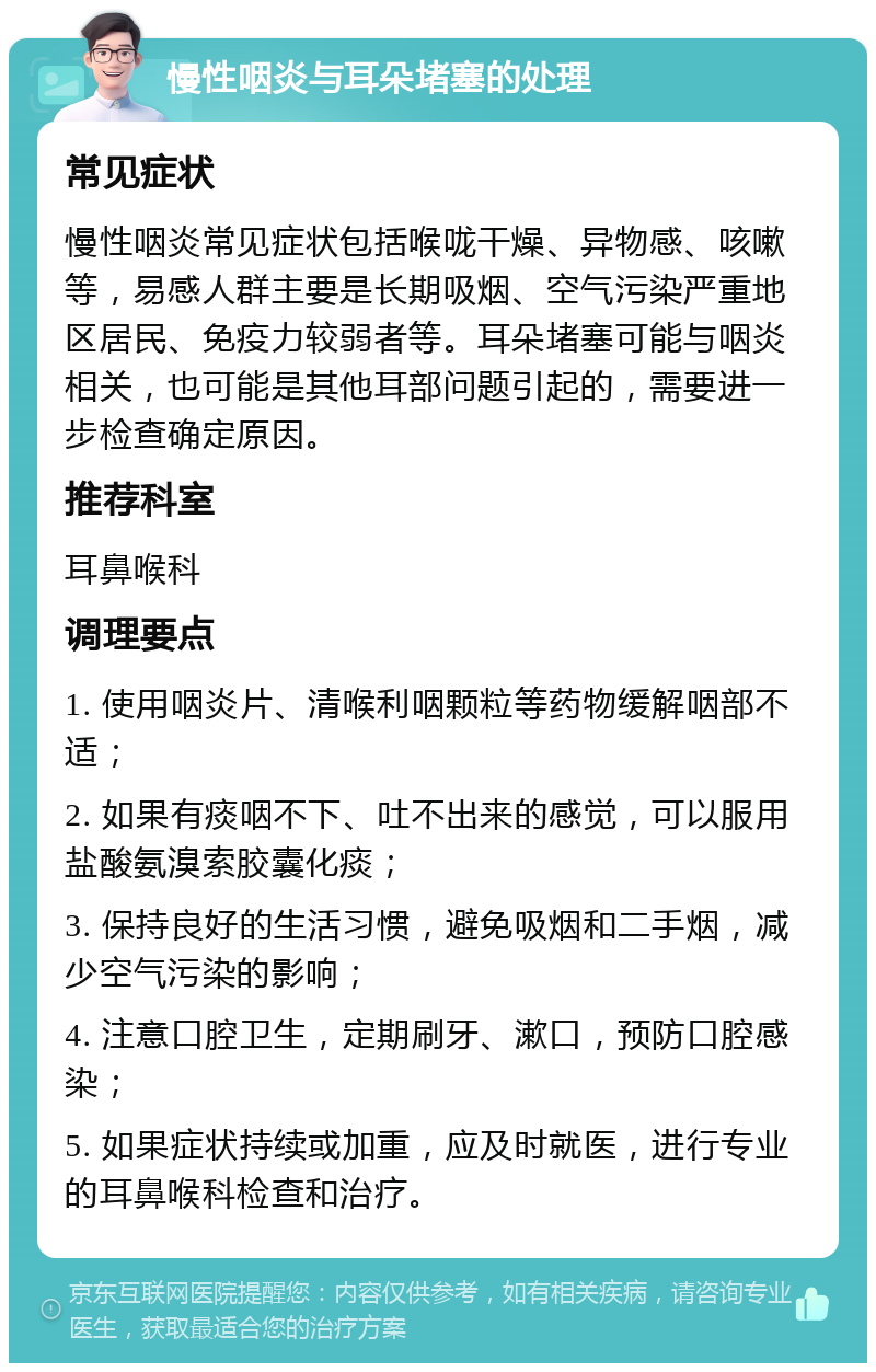 慢性咽炎与耳朵堵塞的处理 常见症状 慢性咽炎常见症状包括喉咙干燥、异物感、咳嗽等，易感人群主要是长期吸烟、空气污染严重地区居民、免疫力较弱者等。耳朵堵塞可能与咽炎相关，也可能是其他耳部问题引起的，需要进一步检查确定原因。 推荐科室 耳鼻喉科 调理要点 1. 使用咽炎片、清喉利咽颗粒等药物缓解咽部不适； 2. 如果有痰咽不下、吐不出来的感觉，可以服用盐酸氨溴索胶囊化痰； 3. 保持良好的生活习惯，避免吸烟和二手烟，减少空气污染的影响； 4. 注意口腔卫生，定期刷牙、漱口，预防口腔感染； 5. 如果症状持续或加重，应及时就医，进行专业的耳鼻喉科检查和治疗。