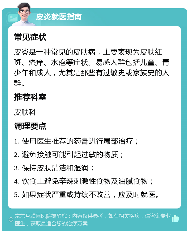 皮炎就医指南 常见症状 皮炎是一种常见的皮肤病，主要表现为皮肤红斑、瘙痒、水疱等症状。易感人群包括儿童、青少年和成人，尤其是那些有过敏史或家族史的人群。 推荐科室 皮肤科 调理要点 1. 使用医生推荐的药膏进行局部治疗； 2. 避免接触可能引起过敏的物质； 3. 保持皮肤清洁和湿润； 4. 饮食上避免辛辣刺激性食物及油腻食物； 5. 如果症状严重或持续不改善，应及时就医。