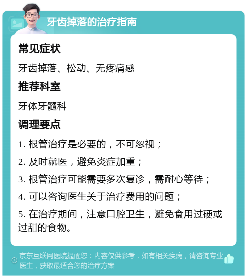 牙齿掉落的治疗指南 常见症状 牙齿掉落、松动、无疼痛感 推荐科室 牙体牙髓科 调理要点 1. 根管治疗是必要的，不可忽视； 2. 及时就医，避免炎症加重； 3. 根管治疗可能需要多次复诊，需耐心等待； 4. 可以咨询医生关于治疗费用的问题； 5. 在治疗期间，注意口腔卫生，避免食用过硬或过甜的食物。