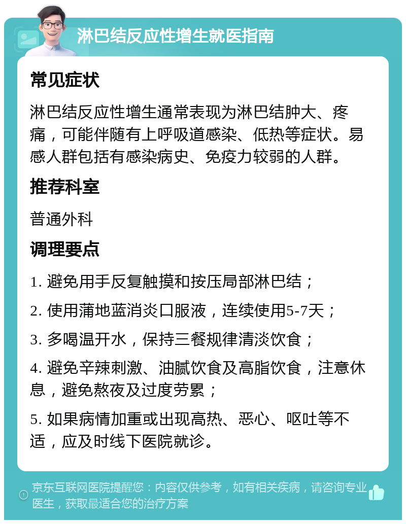 淋巴结反应性增生就医指南 常见症状 淋巴结反应性增生通常表现为淋巴结肿大、疼痛，可能伴随有上呼吸道感染、低热等症状。易感人群包括有感染病史、免疫力较弱的人群。 推荐科室 普通外科 调理要点 1. 避免用手反复触摸和按压局部淋巴结； 2. 使用蒲地蓝消炎口服液，连续使用5-7天； 3. 多喝温开水，保持三餐规律清淡饮食； 4. 避免辛辣刺激、油腻饮食及高脂饮食，注意休息，避免熬夜及过度劳累； 5. 如果病情加重或出现高热、恶心、呕吐等不适，应及时线下医院就诊。