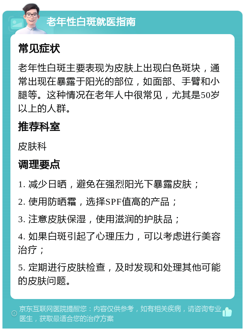 老年性白斑就医指南 常见症状 老年性白斑主要表现为皮肤上出现白色斑块，通常出现在暴露于阳光的部位，如面部、手臂和小腿等。这种情况在老年人中很常见，尤其是50岁以上的人群。 推荐科室 皮肤科 调理要点 1. 减少日晒，避免在强烈阳光下暴露皮肤； 2. 使用防晒霜，选择SPF值高的产品； 3. 注意皮肤保湿，使用滋润的护肤品； 4. 如果白斑引起了心理压力，可以考虑进行美容治疗； 5. 定期进行皮肤检查，及时发现和处理其他可能的皮肤问题。