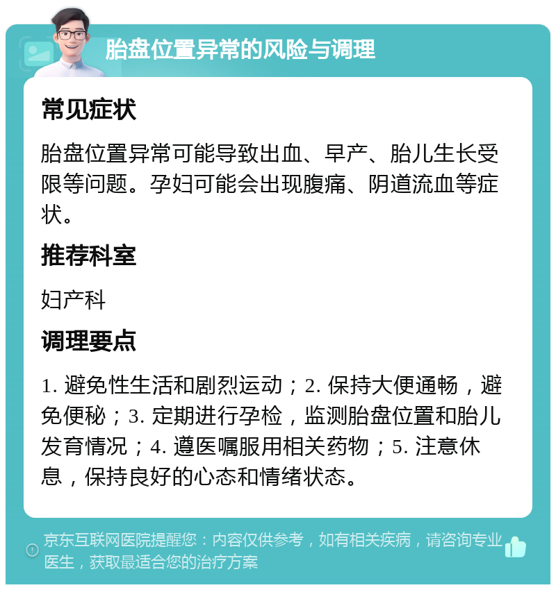 胎盘位置异常的风险与调理 常见症状 胎盘位置异常可能导致出血、早产、胎儿生长受限等问题。孕妇可能会出现腹痛、阴道流血等症状。 推荐科室 妇产科 调理要点 1. 避免性生活和剧烈运动；2. 保持大便通畅，避免便秘；3. 定期进行孕检，监测胎盘位置和胎儿发育情况；4. 遵医嘱服用相关药物；5. 注意休息，保持良好的心态和情绪状态。