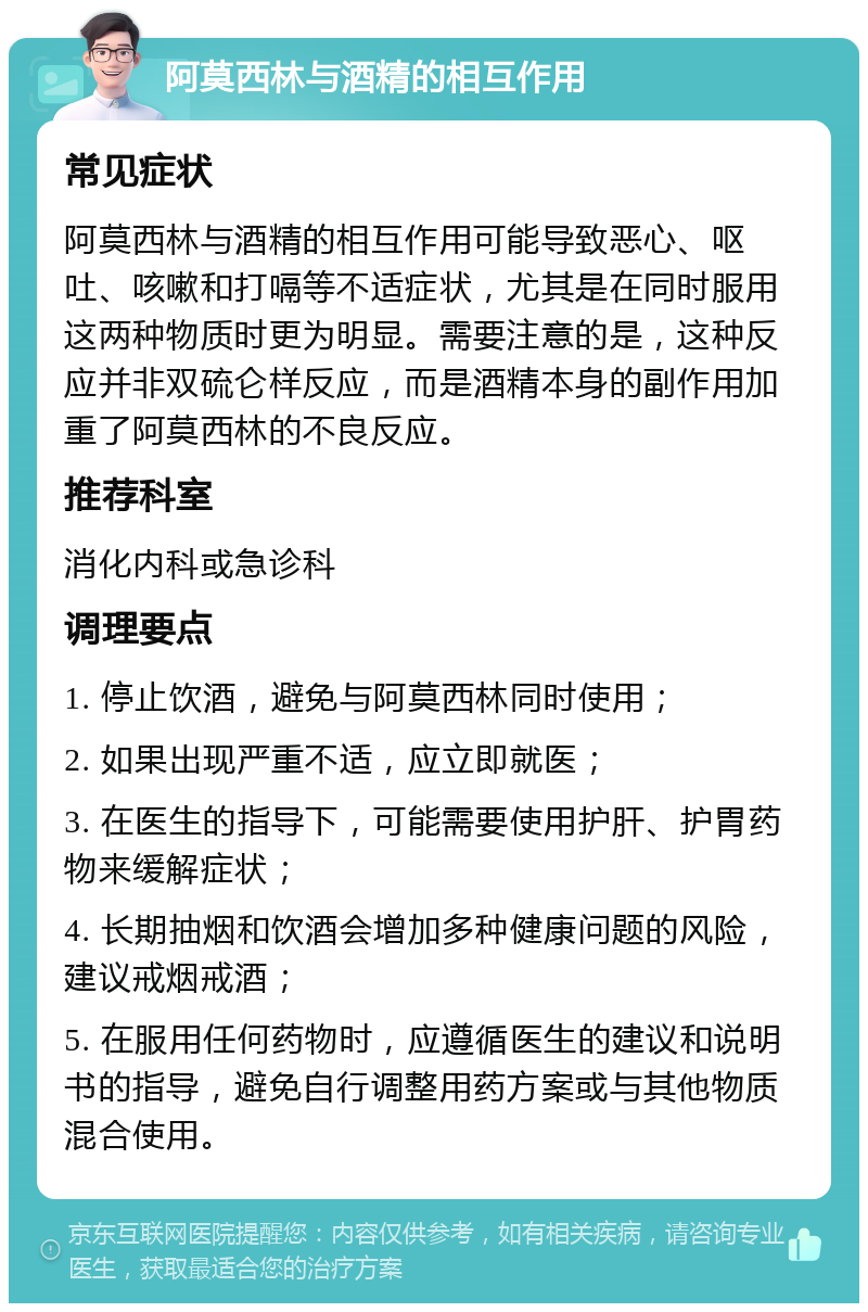 阿莫西林与酒精的相互作用 常见症状 阿莫西林与酒精的相互作用可能导致恶心、呕吐、咳嗽和打嗝等不适症状，尤其是在同时服用这两种物质时更为明显。需要注意的是，这种反应并非双硫仑样反应，而是酒精本身的副作用加重了阿莫西林的不良反应。 推荐科室 消化内科或急诊科 调理要点 1. 停止饮酒，避免与阿莫西林同时使用； 2. 如果出现严重不适，应立即就医； 3. 在医生的指导下，可能需要使用护肝、护胃药物来缓解症状； 4. 长期抽烟和饮酒会增加多种健康问题的风险，建议戒烟戒酒； 5. 在服用任何药物时，应遵循医生的建议和说明书的指导，避免自行调整用药方案或与其他物质混合使用。