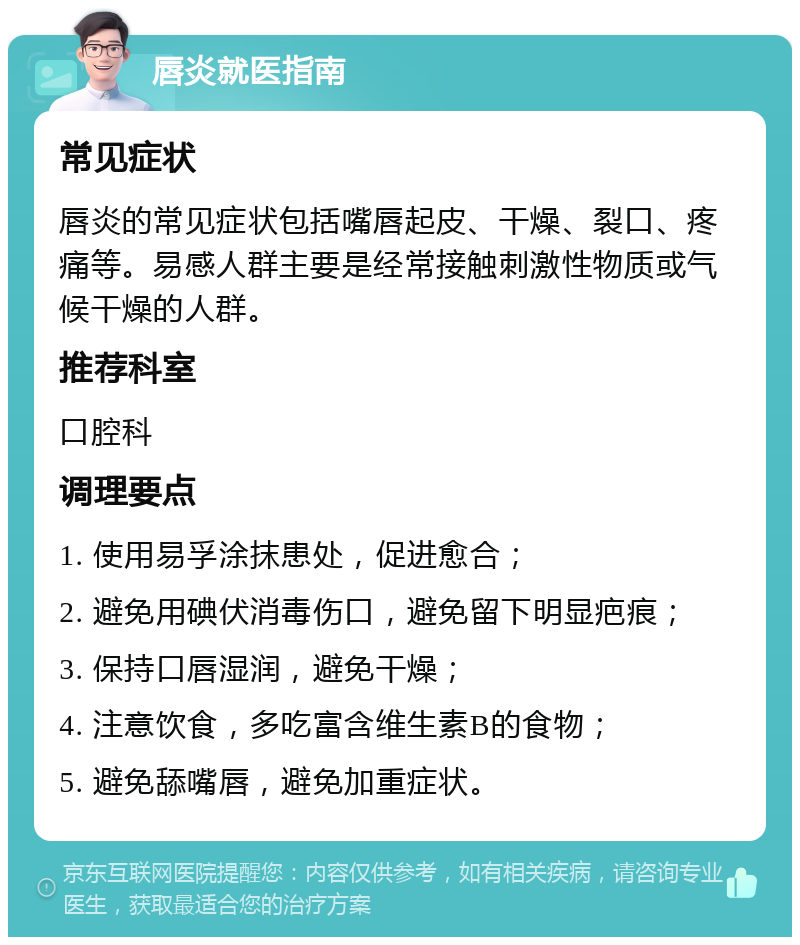 唇炎就医指南 常见症状 唇炎的常见症状包括嘴唇起皮、干燥、裂口、疼痛等。易感人群主要是经常接触刺激性物质或气候干燥的人群。 推荐科室 口腔科 调理要点 1. 使用易孚涂抹患处，促进愈合； 2. 避免用碘伏消毒伤口，避免留下明显疤痕； 3. 保持口唇湿润，避免干燥； 4. 注意饮食，多吃富含维生素B的食物； 5. 避免舔嘴唇，避免加重症状。