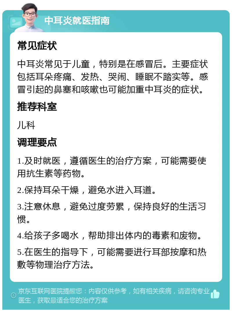 中耳炎就医指南 常见症状 中耳炎常见于儿童，特别是在感冒后。主要症状包括耳朵疼痛、发热、哭闹、睡眠不踏实等。感冒引起的鼻塞和咳嗽也可能加重中耳炎的症状。 推荐科室 儿科 调理要点 1.及时就医，遵循医生的治疗方案，可能需要使用抗生素等药物。 2.保持耳朵干燥，避免水进入耳道。 3.注意休息，避免过度劳累，保持良好的生活习惯。 4.给孩子多喝水，帮助排出体内的毒素和废物。 5.在医生的指导下，可能需要进行耳部按摩和热敷等物理治疗方法。