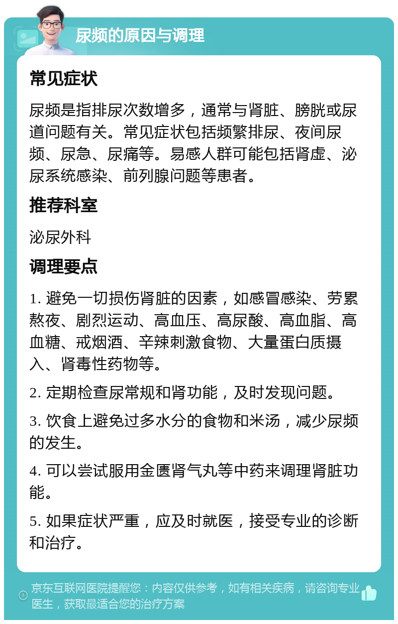 尿频的原因与调理 常见症状 尿频是指排尿次数增多，通常与肾脏、膀胱或尿道问题有关。常见症状包括频繁排尿、夜间尿频、尿急、尿痛等。易感人群可能包括肾虚、泌尿系统感染、前列腺问题等患者。 推荐科室 泌尿外科 调理要点 1. 避免一切损伤肾脏的因素，如感冒感染、劳累熬夜、剧烈运动、高血压、高尿酸、高血脂、高血糖、戒烟酒、辛辣刺激食物、大量蛋白质摄入、肾毒性药物等。 2. 定期检查尿常规和肾功能，及时发现问题。 3. 饮食上避免过多水分的食物和米汤，减少尿频的发生。 4. 可以尝试服用金匮肾气丸等中药来调理肾脏功能。 5. 如果症状严重，应及时就医，接受专业的诊断和治疗。