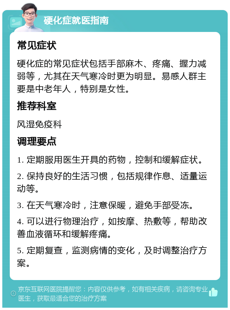 硬化症就医指南 常见症状 硬化症的常见症状包括手部麻木、疼痛、握力减弱等，尤其在天气寒冷时更为明显。易感人群主要是中老年人，特别是女性。 推荐科室 风湿免疫科 调理要点 1. 定期服用医生开具的药物，控制和缓解症状。 2. 保持良好的生活习惯，包括规律作息、适量运动等。 3. 在天气寒冷时，注意保暖，避免手部受冻。 4. 可以进行物理治疗，如按摩、热敷等，帮助改善血液循环和缓解疼痛。 5. 定期复查，监测病情的变化，及时调整治疗方案。