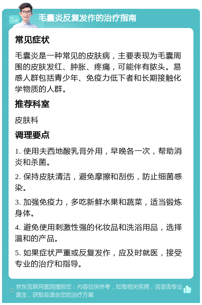 毛囊炎反复发作的治疗指南 常见症状 毛囊炎是一种常见的皮肤病，主要表现为毛囊周围的皮肤发红、肿胀、疼痛，可能伴有脓头。易感人群包括青少年、免疫力低下者和长期接触化学物质的人群。 推荐科室 皮肤科 调理要点 1. 使用夫西地酸乳膏外用，早晚各一次，帮助消炎和杀菌。 2. 保持皮肤清洁，避免摩擦和刮伤，防止细菌感染。 3. 加强免疫力，多吃新鲜水果和蔬菜，适当锻炼身体。 4. 避免使用刺激性强的化妆品和洗浴用品，选择温和的产品。 5. 如果症状严重或反复发作，应及时就医，接受专业的治疗和指导。