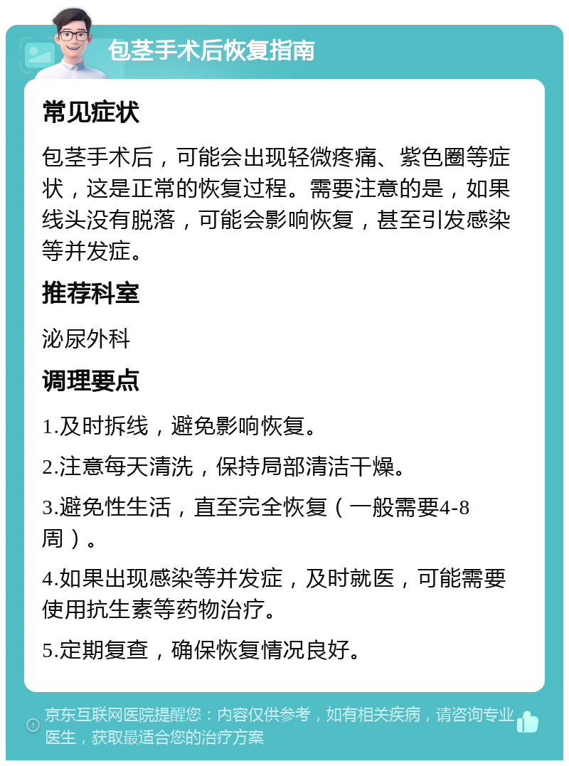 包茎手术后恢复指南 常见症状 包茎手术后，可能会出现轻微疼痛、紫色圈等症状，这是正常的恢复过程。需要注意的是，如果线头没有脱落，可能会影响恢复，甚至引发感染等并发症。 推荐科室 泌尿外科 调理要点 1.及时拆线，避免影响恢复。 2.注意每天清洗，保持局部清洁干燥。 3.避免性生活，直至完全恢复（一般需要4-8周）。 4.如果出现感染等并发症，及时就医，可能需要使用抗生素等药物治疗。 5.定期复查，确保恢复情况良好。