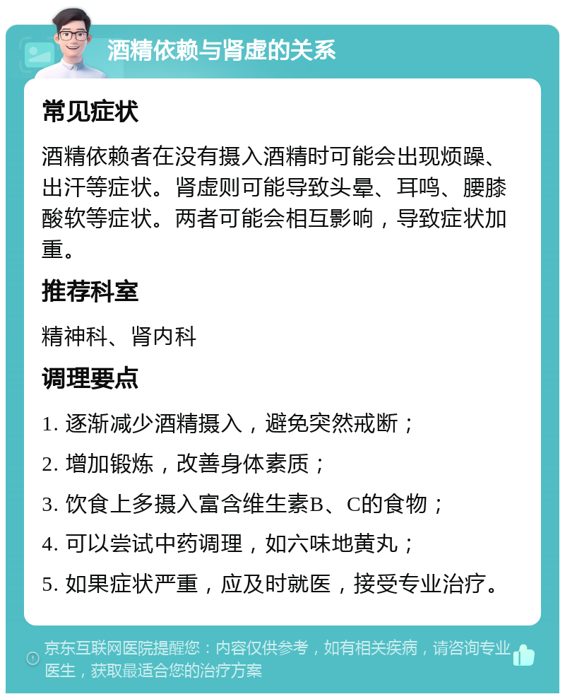 酒精依赖与肾虚的关系 常见症状 酒精依赖者在没有摄入酒精时可能会出现烦躁、出汗等症状。肾虚则可能导致头晕、耳鸣、腰膝酸软等症状。两者可能会相互影响，导致症状加重。 推荐科室 精神科、肾内科 调理要点 1. 逐渐减少酒精摄入，避免突然戒断； 2. 增加锻炼，改善身体素质； 3. 饮食上多摄入富含维生素B、C的食物； 4. 可以尝试中药调理，如六味地黄丸； 5. 如果症状严重，应及时就医，接受专业治疗。