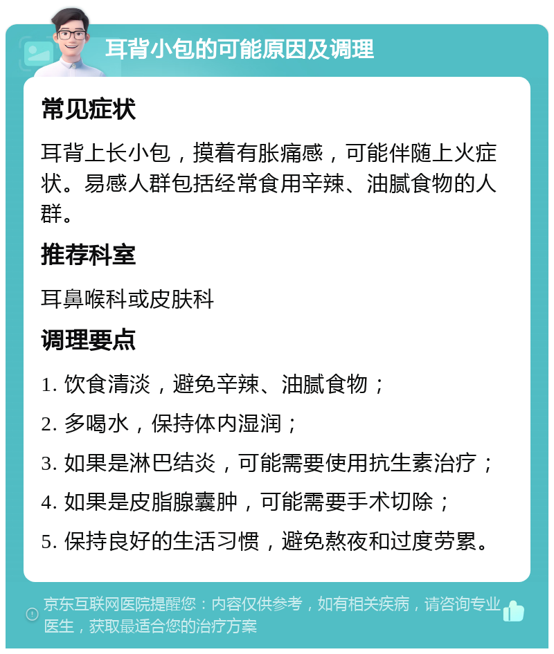 耳背小包的可能原因及调理 常见症状 耳背上长小包，摸着有胀痛感，可能伴随上火症状。易感人群包括经常食用辛辣、油腻食物的人群。 推荐科室 耳鼻喉科或皮肤科 调理要点 1. 饮食清淡，避免辛辣、油腻食物； 2. 多喝水，保持体内湿润； 3. 如果是淋巴结炎，可能需要使用抗生素治疗； 4. 如果是皮脂腺囊肿，可能需要手术切除； 5. 保持良好的生活习惯，避免熬夜和过度劳累。