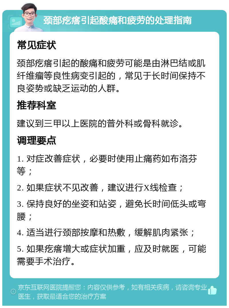 颈部疙瘩引起酸痛和疲劳的处理指南 常见症状 颈部疙瘩引起的酸痛和疲劳可能是由淋巴结或肌纤维瘤等良性病变引起的，常见于长时间保持不良姿势或缺乏运动的人群。 推荐科室 建议到三甲以上医院的普外科或骨科就诊。 调理要点 1. 对症改善症状，必要时使用止痛药如布洛芬等； 2. 如果症状不见改善，建议进行X线检查； 3. 保持良好的坐姿和站姿，避免长时间低头或弯腰； 4. 适当进行颈部按摩和热敷，缓解肌肉紧张； 5. 如果疙瘩增大或症状加重，应及时就医，可能需要手术治疗。