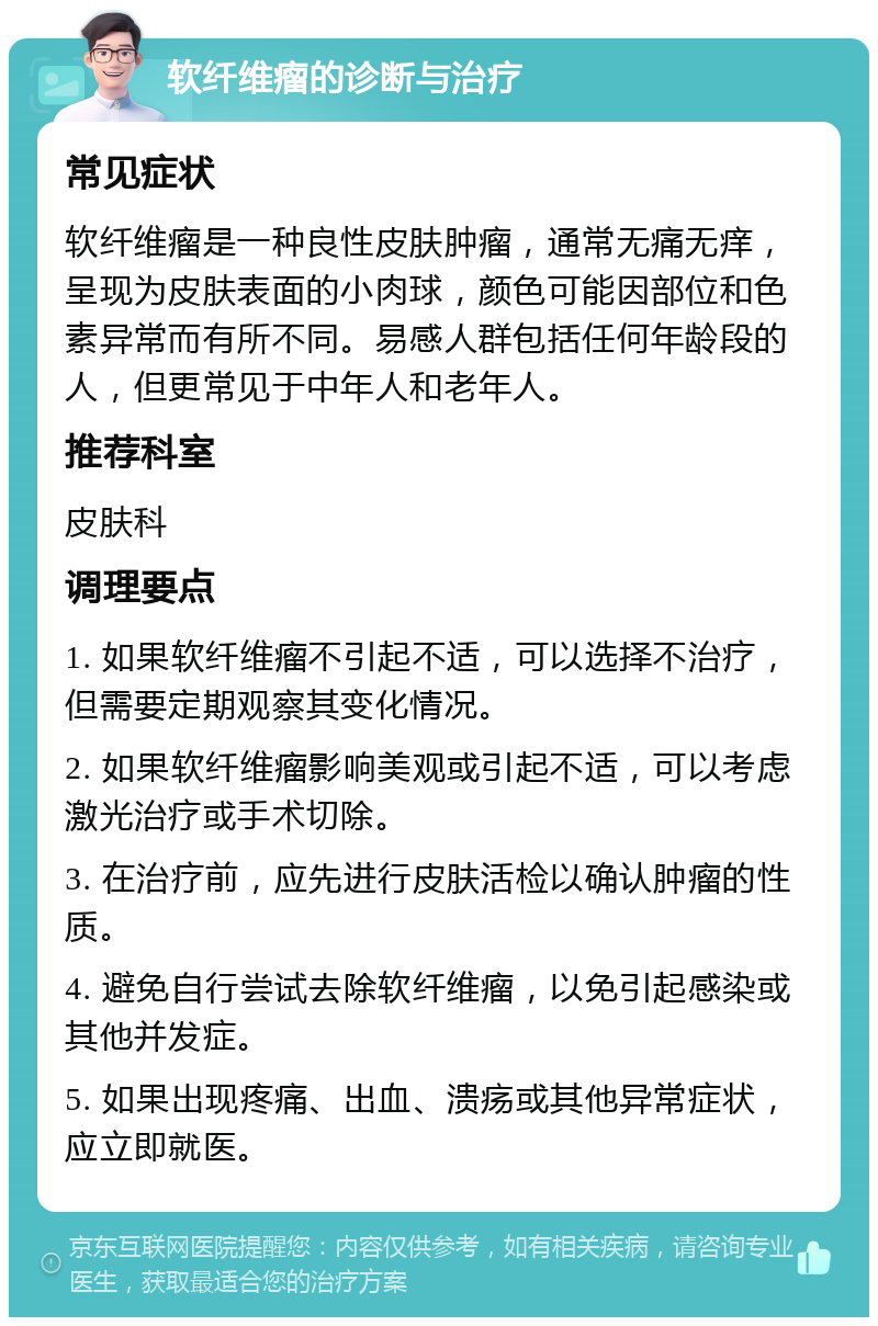 软纤维瘤的诊断与治疗 常见症状 软纤维瘤是一种良性皮肤肿瘤，通常无痛无痒，呈现为皮肤表面的小肉球，颜色可能因部位和色素异常而有所不同。易感人群包括任何年龄段的人，但更常见于中年人和老年人。 推荐科室 皮肤科 调理要点 1. 如果软纤维瘤不引起不适，可以选择不治疗，但需要定期观察其变化情况。 2. 如果软纤维瘤影响美观或引起不适，可以考虑激光治疗或手术切除。 3. 在治疗前，应先进行皮肤活检以确认肿瘤的性质。 4. 避免自行尝试去除软纤维瘤，以免引起感染或其他并发症。 5. 如果出现疼痛、出血、溃疡或其他异常症状，应立即就医。