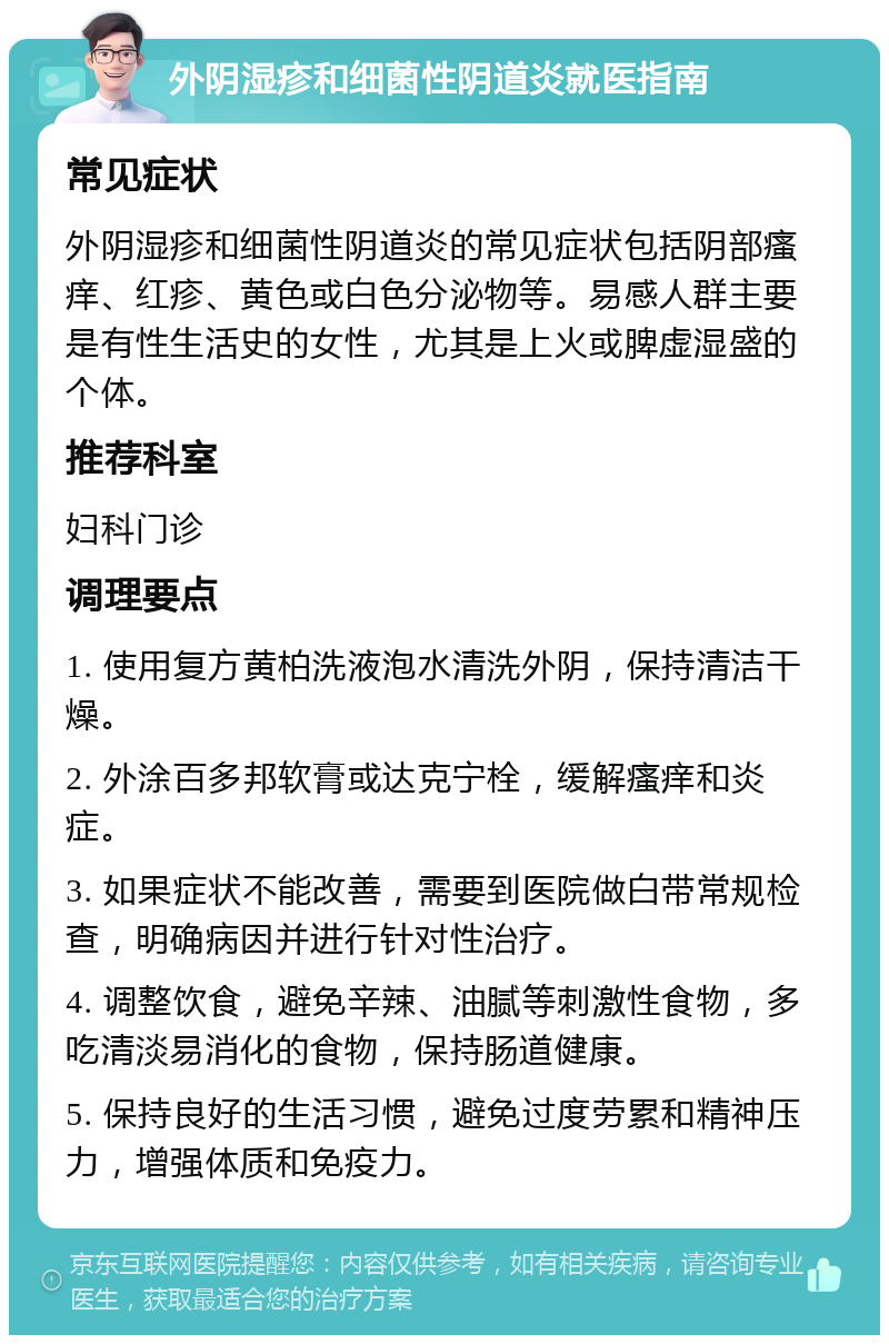 外阴湿疹和细菌性阴道炎就医指南 常见症状 外阴湿疹和细菌性阴道炎的常见症状包括阴部瘙痒、红疹、黄色或白色分泌物等。易感人群主要是有性生活史的女性，尤其是上火或脾虚湿盛的个体。 推荐科室 妇科门诊 调理要点 1. 使用复方黄柏洗液泡水清洗外阴，保持清洁干燥。 2. 外涂百多邦软膏或达克宁栓，缓解瘙痒和炎症。 3. 如果症状不能改善，需要到医院做白带常规检查，明确病因并进行针对性治疗。 4. 调整饮食，避免辛辣、油腻等刺激性食物，多吃清淡易消化的食物，保持肠道健康。 5. 保持良好的生活习惯，避免过度劳累和精神压力，增强体质和免疫力。