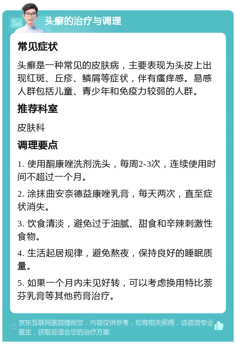 头癣的治疗与调理 常见症状 头癣是一种常见的皮肤病，主要表现为头皮上出现红斑、丘疹、鳞屑等症状，伴有瘙痒感。易感人群包括儿童、青少年和免疫力较弱的人群。 推荐科室 皮肤科 调理要点 1. 使用酮康唑洗剂洗头，每周2-3次，连续使用时间不超过一个月。 2. 涂抹曲安奈德益康唑乳膏，每天两次，直至症状消失。 3. 饮食清淡，避免过于油腻、甜食和辛辣刺激性食物。 4. 生活起居规律，避免熬夜，保持良好的睡眠质量。 5. 如果一个月内未见好转，可以考虑换用特比萘芬乳膏等其他药膏治疗。