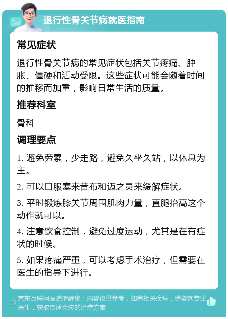 退行性骨关节病就医指南 常见症状 退行性骨关节病的常见症状包括关节疼痛、肿胀、僵硬和活动受限。这些症状可能会随着时间的推移而加重，影响日常生活的质量。 推荐科室 骨科 调理要点 1. 避免劳累，少走路，避免久坐久站，以休息为主。 2. 可以口服塞来昔布和迈之灵来缓解症状。 3. 平时锻炼膝关节周围肌肉力量，直腿抬高这个动作就可以。 4. 注意饮食控制，避免过度运动，尤其是在有症状的时候。 5. 如果疼痛严重，可以考虑手术治疗，但需要在医生的指导下进行。