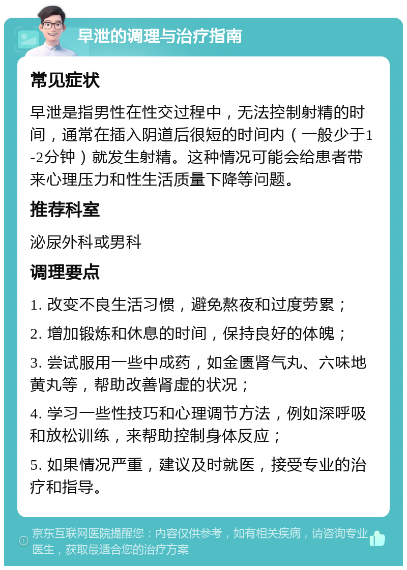 早泄的调理与治疗指南 常见症状 早泄是指男性在性交过程中，无法控制射精的时间，通常在插入阴道后很短的时间内（一般少于1-2分钟）就发生射精。这种情况可能会给患者带来心理压力和性生活质量下降等问题。 推荐科室 泌尿外科或男科 调理要点 1. 改变不良生活习惯，避免熬夜和过度劳累； 2. 增加锻炼和休息的时间，保持良好的体魄； 3. 尝试服用一些中成药，如金匮肾气丸、六味地黄丸等，帮助改善肾虚的状况； 4. 学习一些性技巧和心理调节方法，例如深呼吸和放松训练，来帮助控制身体反应； 5. 如果情况严重，建议及时就医，接受专业的治疗和指导。