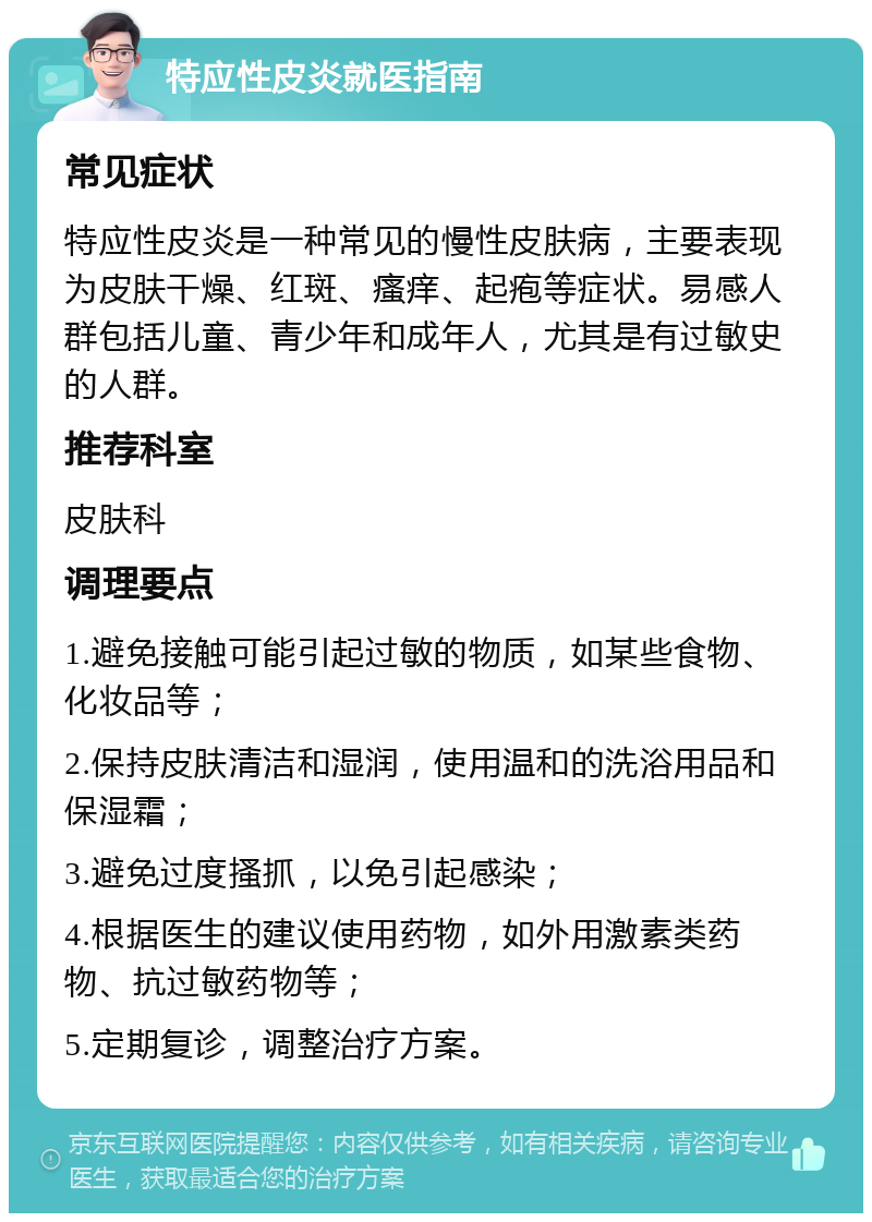 特应性皮炎就医指南 常见症状 特应性皮炎是一种常见的慢性皮肤病，主要表现为皮肤干燥、红斑、瘙痒、起疱等症状。易感人群包括儿童、青少年和成年人，尤其是有过敏史的人群。 推荐科室 皮肤科 调理要点 1.避免接触可能引起过敏的物质，如某些食物、化妆品等； 2.保持皮肤清洁和湿润，使用温和的洗浴用品和保湿霜； 3.避免过度搔抓，以免引起感染； 4.根据医生的建议使用药物，如外用激素类药物、抗过敏药物等； 5.定期复诊，调整治疗方案。