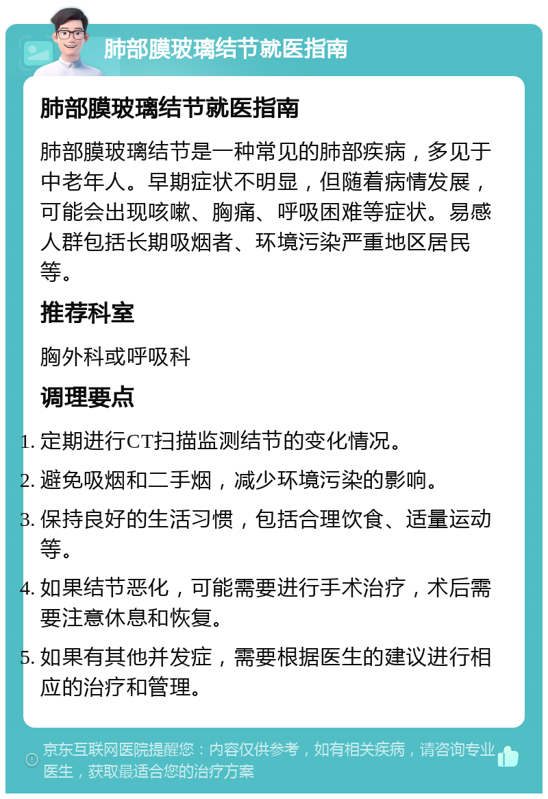 肺部膜玻璃结节就医指南 肺部膜玻璃结节就医指南 肺部膜玻璃结节是一种常见的肺部疾病，多见于中老年人。早期症状不明显，但随着病情发展，可能会出现咳嗽、胸痛、呼吸困难等症状。易感人群包括长期吸烟者、环境污染严重地区居民等。 推荐科室 胸外科或呼吸科 调理要点 定期进行CT扫描监测结节的变化情况。 避免吸烟和二手烟，减少环境污染的影响。 保持良好的生活习惯，包括合理饮食、适量运动等。 如果结节恶化，可能需要进行手术治疗，术后需要注意休息和恢复。 如果有其他并发症，需要根据医生的建议进行相应的治疗和管理。