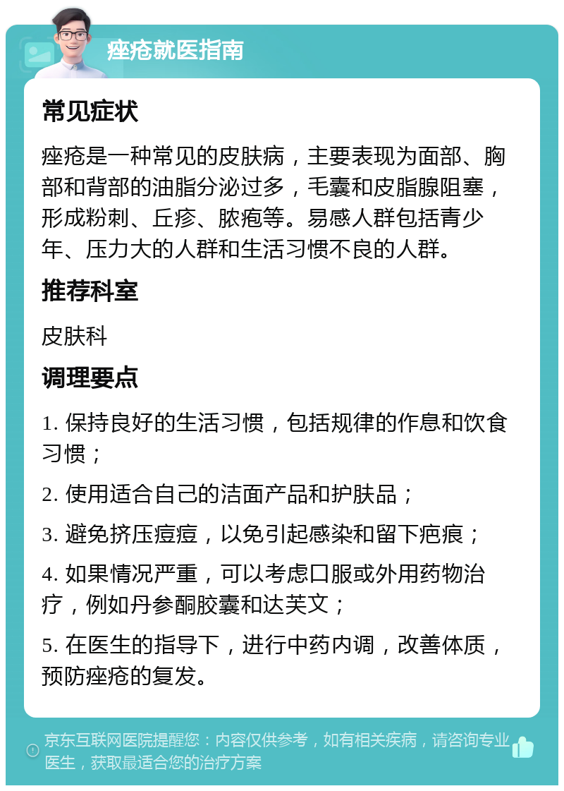 痤疮就医指南 常见症状 痤疮是一种常见的皮肤病，主要表现为面部、胸部和背部的油脂分泌过多，毛囊和皮脂腺阻塞，形成粉刺、丘疹、脓疱等。易感人群包括青少年、压力大的人群和生活习惯不良的人群。 推荐科室 皮肤科 调理要点 1. 保持良好的生活习惯，包括规律的作息和饮食习惯； 2. 使用适合自己的洁面产品和护肤品； 3. 避免挤压痘痘，以免引起感染和留下疤痕； 4. 如果情况严重，可以考虑口服或外用药物治疗，例如丹参酮胶囊和达芙文； 5. 在医生的指导下，进行中药内调，改善体质，预防痤疮的复发。