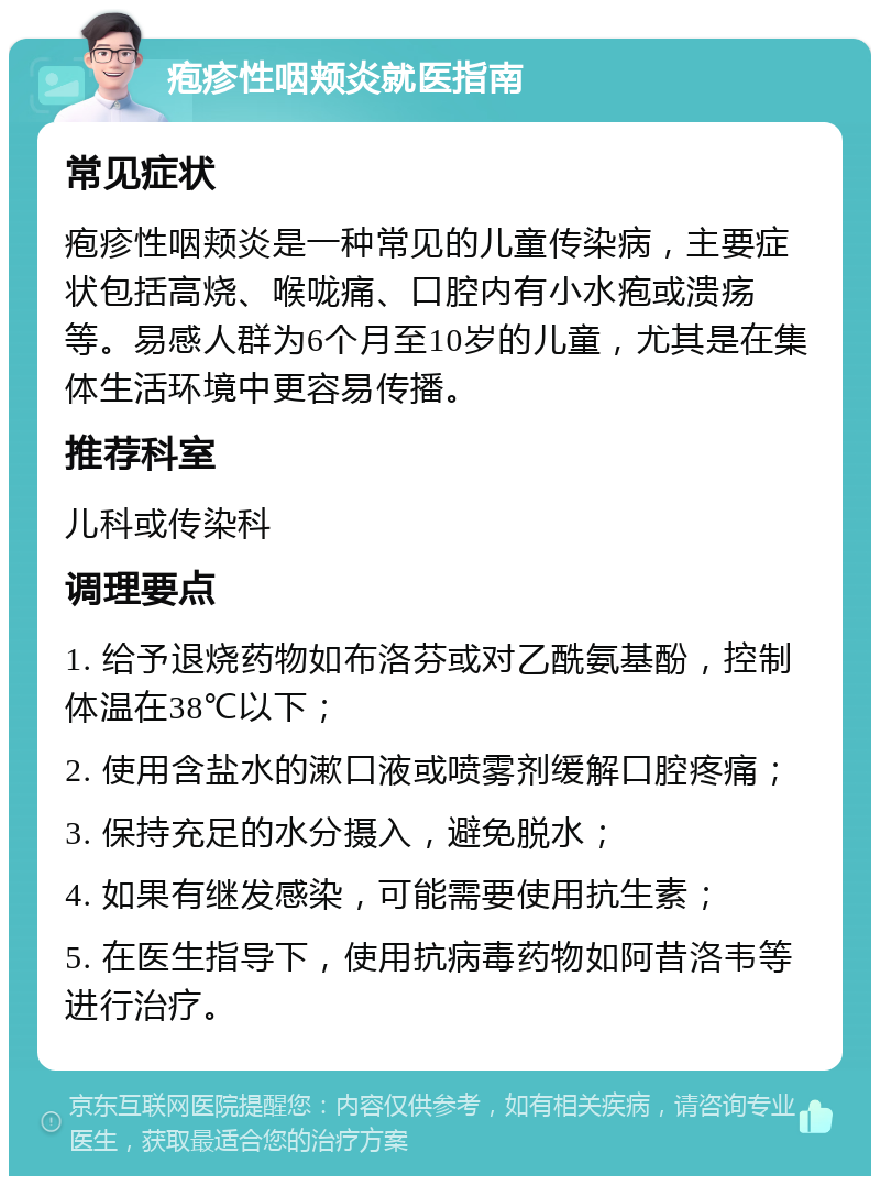 疱疹性咽颊炎就医指南 常见症状 疱疹性咽颊炎是一种常见的儿童传染病，主要症状包括高烧、喉咙痛、口腔内有小水疱或溃疡等。易感人群为6个月至10岁的儿童，尤其是在集体生活环境中更容易传播。 推荐科室 儿科或传染科 调理要点 1. 给予退烧药物如布洛芬或对乙酰氨基酚，控制体温在38℃以下； 2. 使用含盐水的漱口液或喷雾剂缓解口腔疼痛； 3. 保持充足的水分摄入，避免脱水； 4. 如果有继发感染，可能需要使用抗生素； 5. 在医生指导下，使用抗病毒药物如阿昔洛韦等进行治疗。