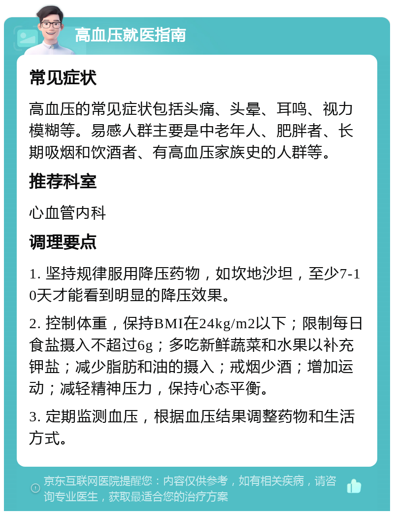 高血压就医指南 常见症状 高血压的常见症状包括头痛、头晕、耳鸣、视力模糊等。易感人群主要是中老年人、肥胖者、长期吸烟和饮酒者、有高血压家族史的人群等。 推荐科室 心血管内科 调理要点 1. 坚持规律服用降压药物，如坎地沙坦，至少7-10天才能看到明显的降压效果。 2. 控制体重，保持BMI在24kg/m2以下；限制每日食盐摄入不超过6g；多吃新鲜蔬菜和水果以补充钾盐；减少脂肪和油的摄入；戒烟少酒；增加运动；减轻精神压力，保持心态平衡。 3. 定期监测血压，根据血压结果调整药物和生活方式。