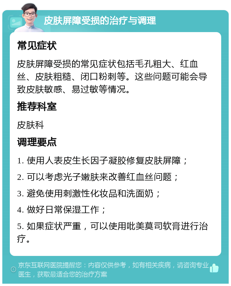 皮肤屏障受损的治疗与调理 常见症状 皮肤屏障受损的常见症状包括毛孔粗大、红血丝、皮肤粗糙、闭口粉刺等。这些问题可能会导致皮肤敏感、易过敏等情况。 推荐科室 皮肤科 调理要点 1. 使用人表皮生长因子凝胶修复皮肤屏障； 2. 可以考虑光子嫩肤来改善红血丝问题； 3. 避免使用刺激性化妆品和洗面奶； 4. 做好日常保湿工作； 5. 如果症状严重，可以使用吡美莫司软膏进行治疗。