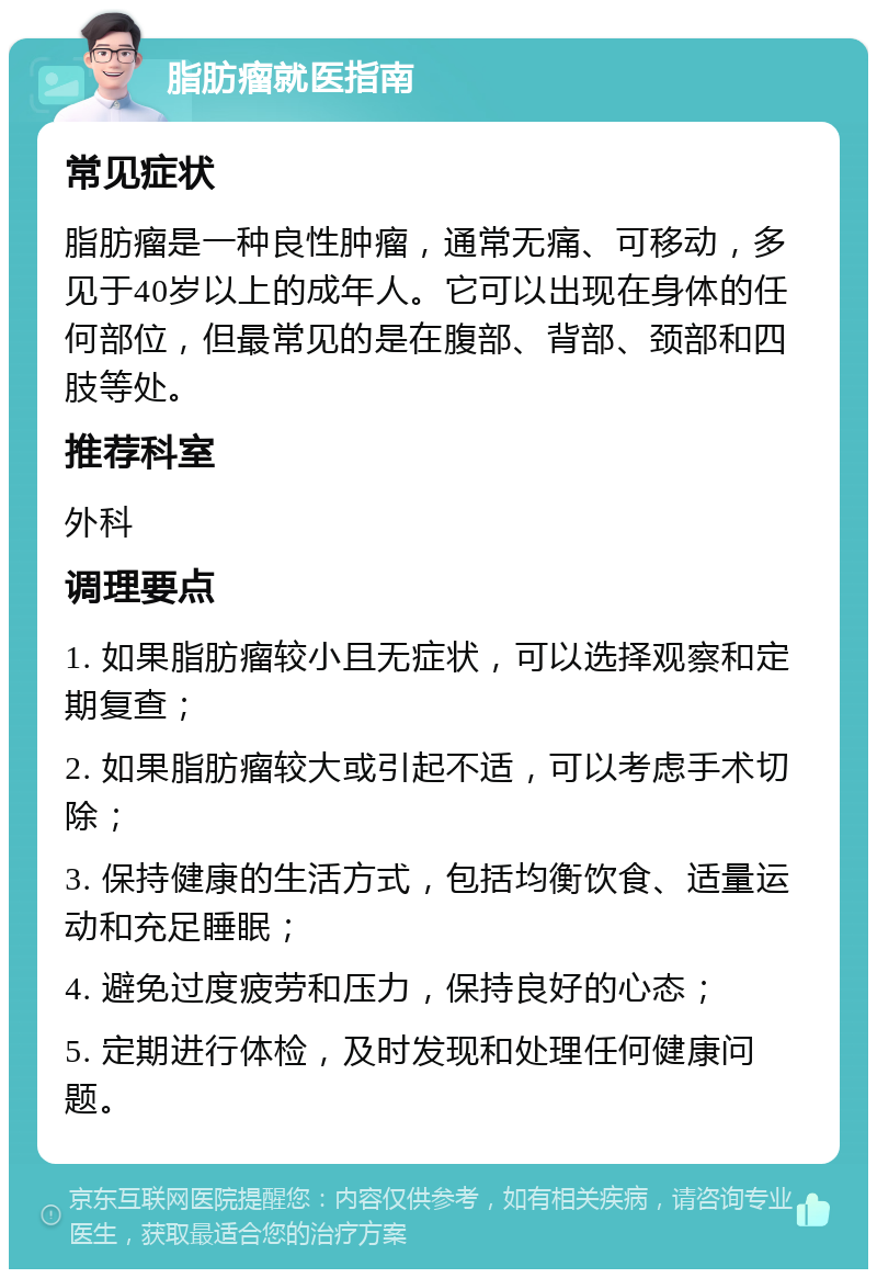 脂肪瘤就医指南 常见症状 脂肪瘤是一种良性肿瘤，通常无痛、可移动，多见于40岁以上的成年人。它可以出现在身体的任何部位，但最常见的是在腹部、背部、颈部和四肢等处。 推荐科室 外科 调理要点 1. 如果脂肪瘤较小且无症状，可以选择观察和定期复查； 2. 如果脂肪瘤较大或引起不适，可以考虑手术切除； 3. 保持健康的生活方式，包括均衡饮食、适量运动和充足睡眠； 4. 避免过度疲劳和压力，保持良好的心态； 5. 定期进行体检，及时发现和处理任何健康问题。