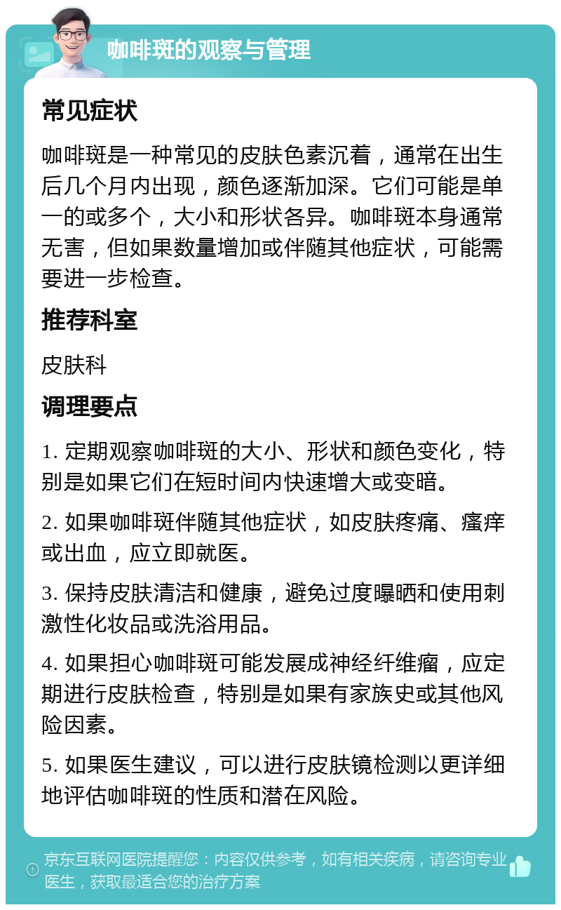 咖啡斑的观察与管理 常见症状 咖啡斑是一种常见的皮肤色素沉着，通常在出生后几个月内出现，颜色逐渐加深。它们可能是单一的或多个，大小和形状各异。咖啡斑本身通常无害，但如果数量增加或伴随其他症状，可能需要进一步检查。 推荐科室 皮肤科 调理要点 1. 定期观察咖啡斑的大小、形状和颜色变化，特别是如果它们在短时间内快速增大或变暗。 2. 如果咖啡斑伴随其他症状，如皮肤疼痛、瘙痒或出血，应立即就医。 3. 保持皮肤清洁和健康，避免过度曝晒和使用刺激性化妆品或洗浴用品。 4. 如果担心咖啡斑可能发展成神经纤维瘤，应定期进行皮肤检查，特别是如果有家族史或其他风险因素。 5. 如果医生建议，可以进行皮肤镜检测以更详细地评估咖啡斑的性质和潜在风险。