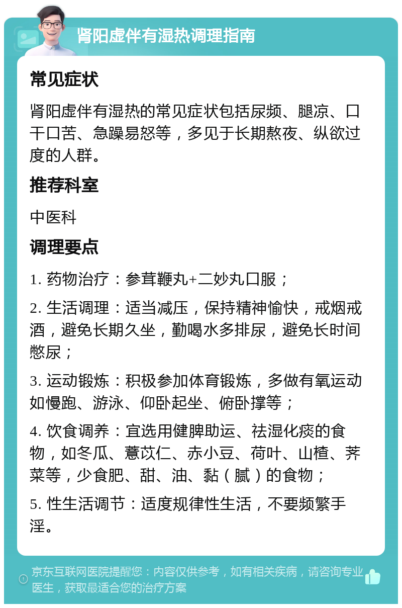 肾阳虚伴有湿热调理指南 常见症状 肾阳虚伴有湿热的常见症状包括尿频、腿凉、口干口苦、急躁易怒等，多见于长期熬夜、纵欲过度的人群。 推荐科室 中医科 调理要点 1. 药物治疗：参茸鞭丸+二妙丸口服； 2. 生活调理：适当减压，保持精神愉快，戒烟戒酒，避免长期久坐，勤喝水多排尿，避免长时间憋尿； 3. 运动锻炼：积极参加体育锻炼，多做有氧运动如慢跑、游泳、仰卧起坐、俯卧撑等； 4. 饮食调养：宜选用健脾助运、祛湿化痰的食物，如冬瓜、薏苡仁、赤小豆、荷叶、山楂、荠菜等，少食肥、甜、油、黏（腻）的食物； 5. 性生活调节：适度规律性生活，不要频繁手淫。